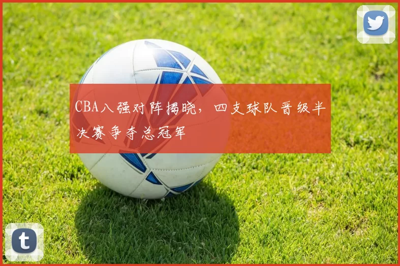 CBA八强对阵揭晓，四支球队晋级半决赛争夺总冠军