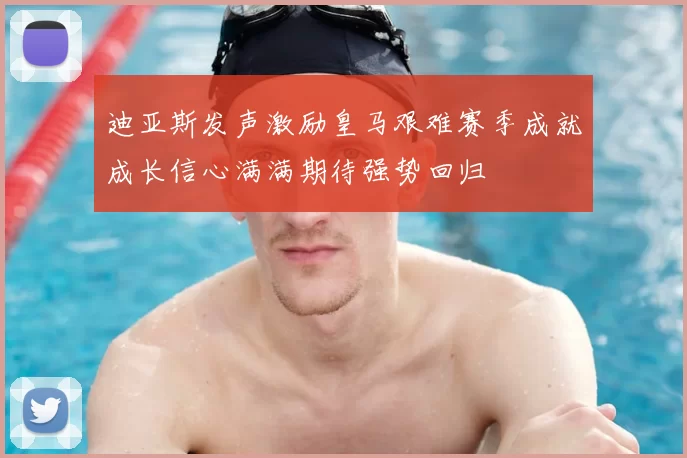 迪亚斯发声激励皇马艰难赛季成就成长信心满满期待强势回归