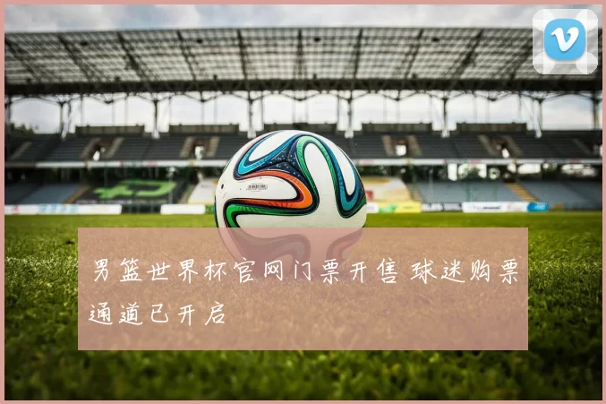 男篮世界杯官网门票开售 球迷购票通道已开启
