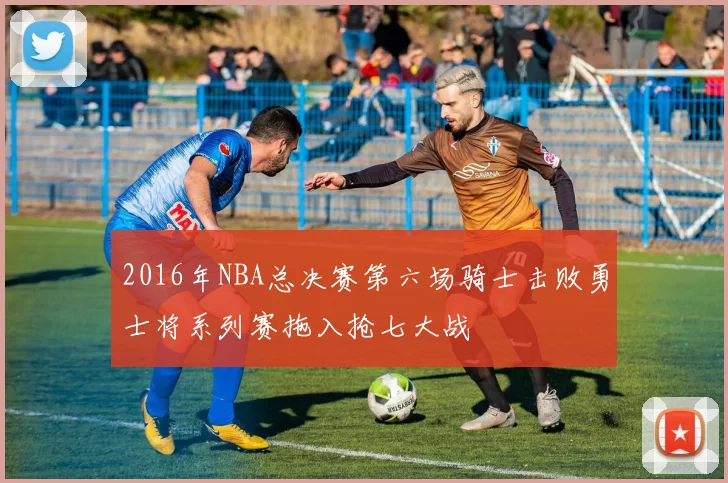 2016年NBA总决赛第六场骑士击败勇士将系列赛拖入抢七大战