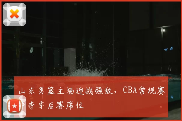 山东男篮主场迎战强敌,CBA常规赛争夺季后赛席位