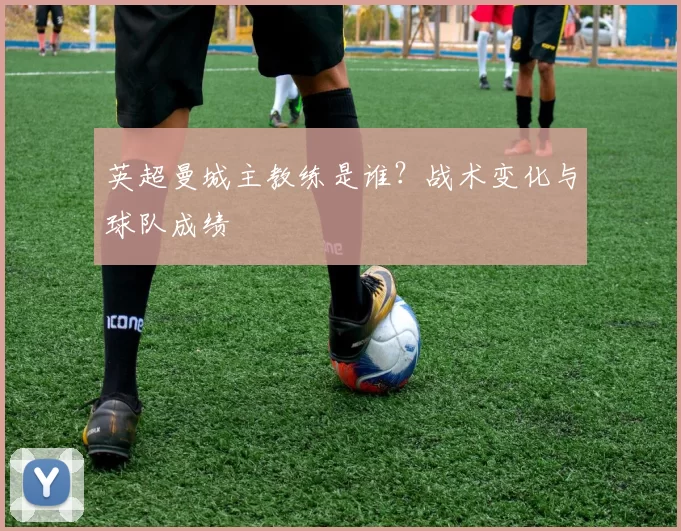 英超曼城主教练是谁？战术变化与球队成绩