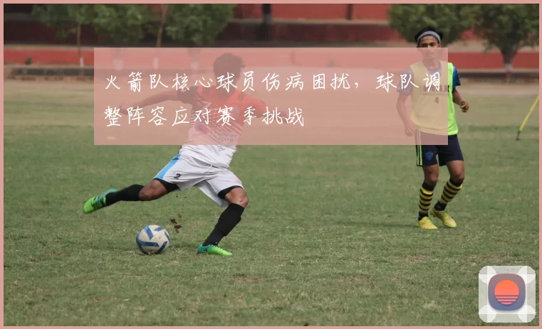 火箭队核心球员伤病困扰，球队调整阵容应对赛季挑战