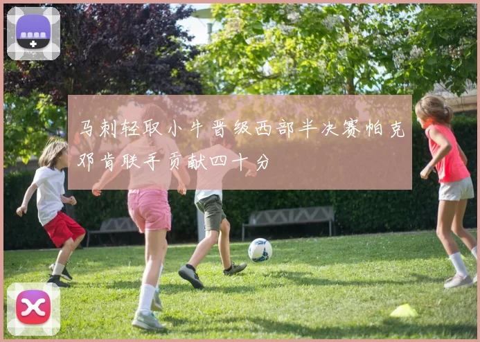 马刺轻取小牛晋级西部半决赛帕克邓肯联手贡献四十分