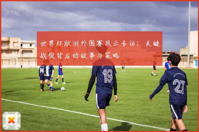 世界杯欧洲外围赛风云专访：关键战役背后的故事与策略