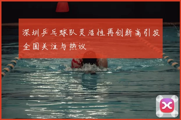 深圳乒乓球队灵活性再创新高引发全国关注与热议