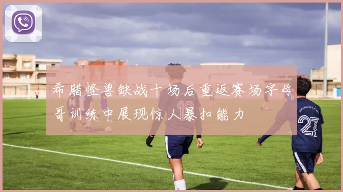 希腊怪兽缺战十场后重返赛场字母哥训练中展现惊人暴扣能力