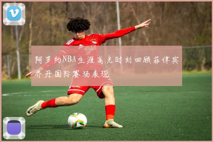 阿罗约NBA生涯高光时刻回顾菲律宾乔丹国际赛场表现