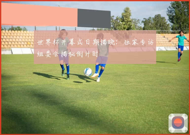 世界杯开幕式日期揭晓:独家专访组委会揭秘倒计时