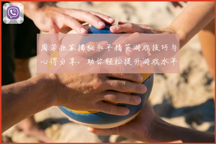 周芳独家揭秘和平精英游戏技巧与心得分享，助你轻松提升游戏水平