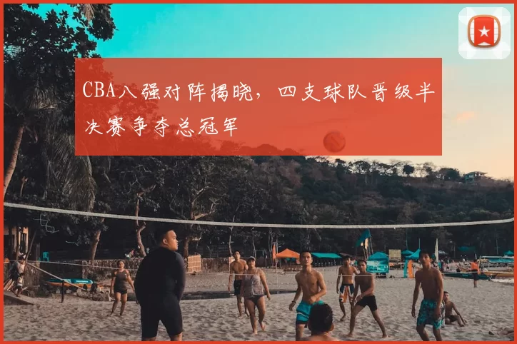 CBA八强对阵揭晓，四支球队晋级半决赛争夺总冠军