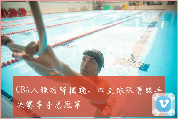 CBA八强对阵揭晓，四支球队晋级半决赛争夺总冠军