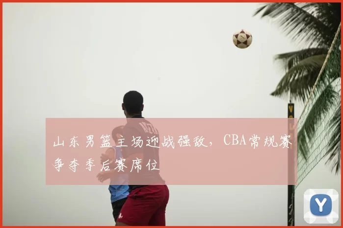山东男篮主场迎战强敌，CBA常规赛争夺季后赛席位