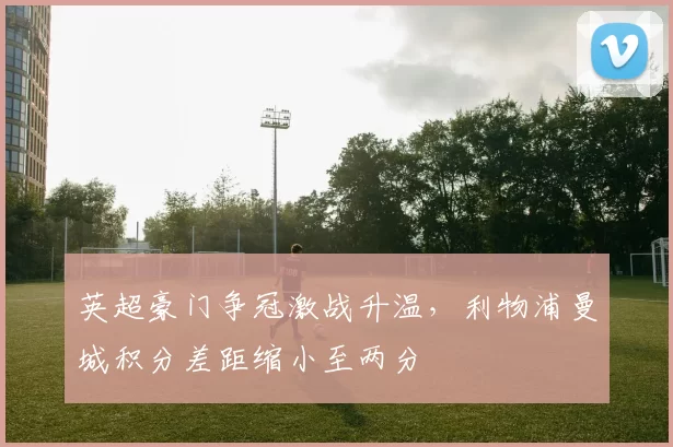 英超豪门争冠激战升温,利物浦曼城积分差距缩小至两分