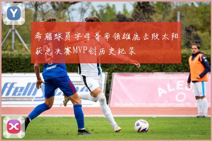 希腊球员字母哥率领雄鹿击败太阳获总决赛MVP创历史纪录