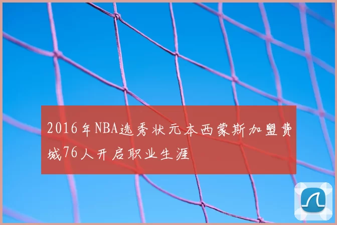 2016年NBA选秀状元本西蒙斯加盟费城76人开启职业生涯