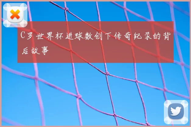 C罗世界杯进球数创下传奇纪录的背后故事