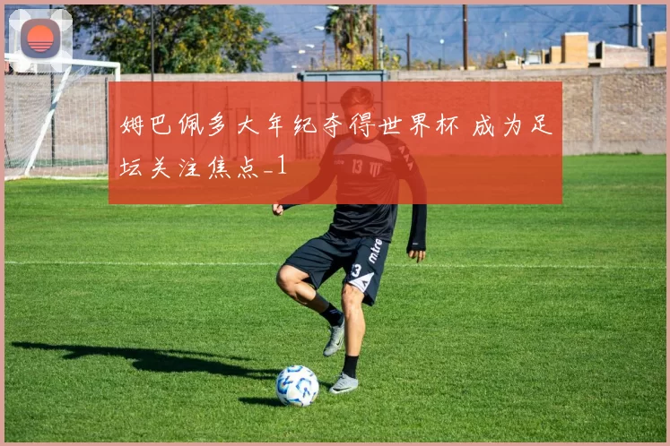 姆巴佩多大年纪夺得世界杯 成为足坛关注焦点_1