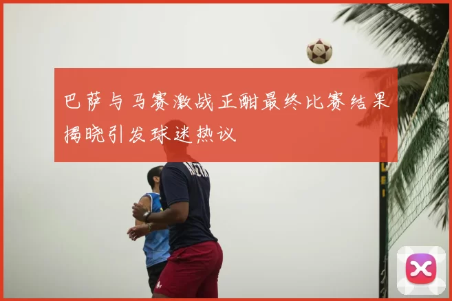 巴萨与马赛激战正酣最终比赛结果揭晓引发球迷热议