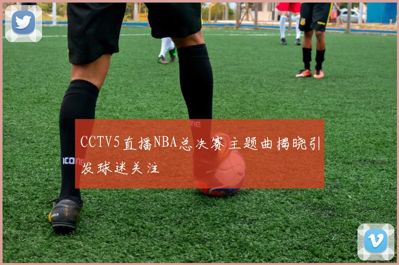 CCTV5直播NBA总决赛主题曲揭晓引发球迷关注