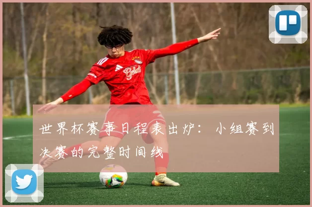 世界杯赛事日程表出炉:小组赛到决赛的完整时间线
