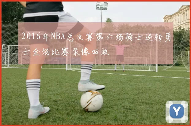 2016年NBA总决赛第六场骑士逆转勇士全场比赛录像回放