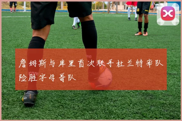 詹姆斯与库里首次联手杜兰特率队险胜字母哥队