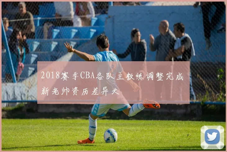 2018赛季CBA各队主教练调整完成 新老帅资历差异大