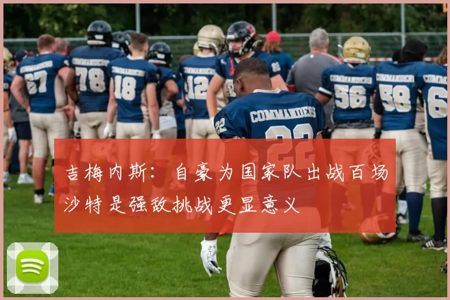 吉梅内斯：自豪为国家队出战百场沙特是强敌挑战更显意义