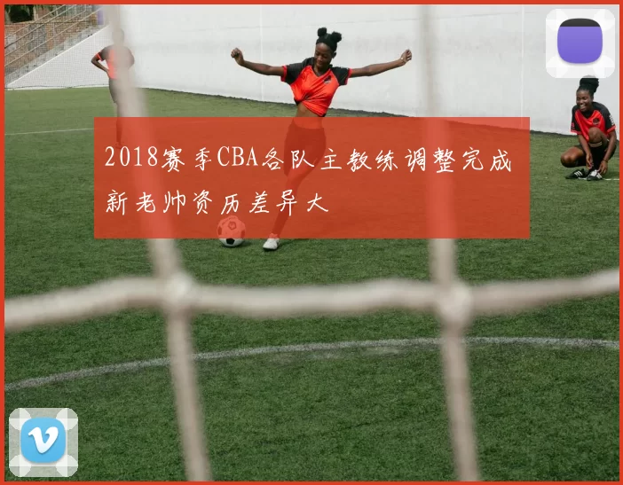 2018赛季CBA各队主教练调整完成 新老帅资历差异大