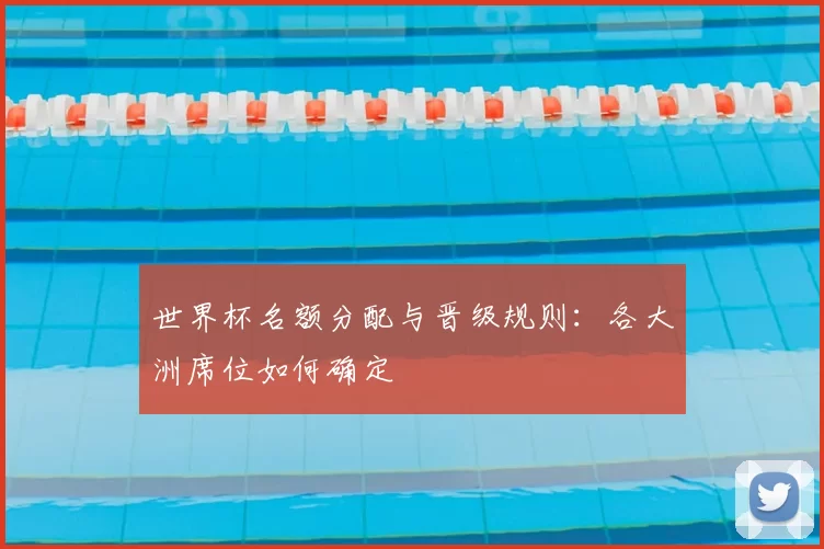 世界杯名额分配与晋级规则:各大洲席位如何确定