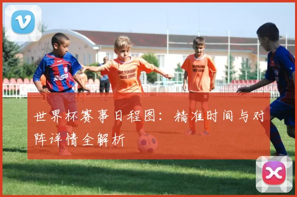 世界杯赛事日程图：精准时间与对阵详情全解析