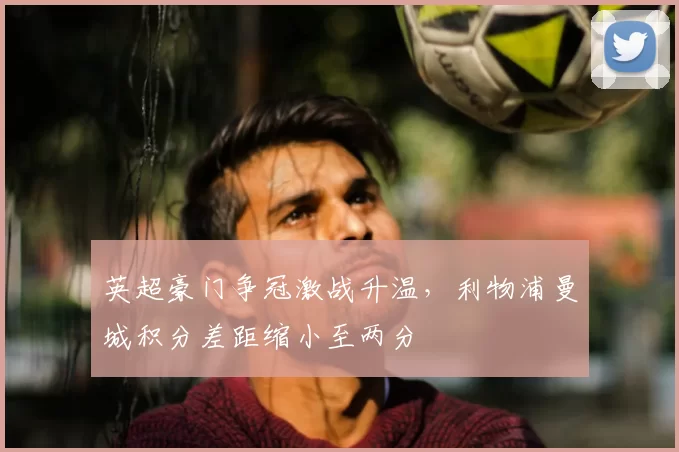 英超豪门争冠激战升温，利物浦曼城积分差距缩小至两分