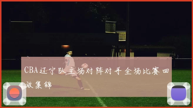 CBA辽宁队主场对阵对手全场比赛回放集锦