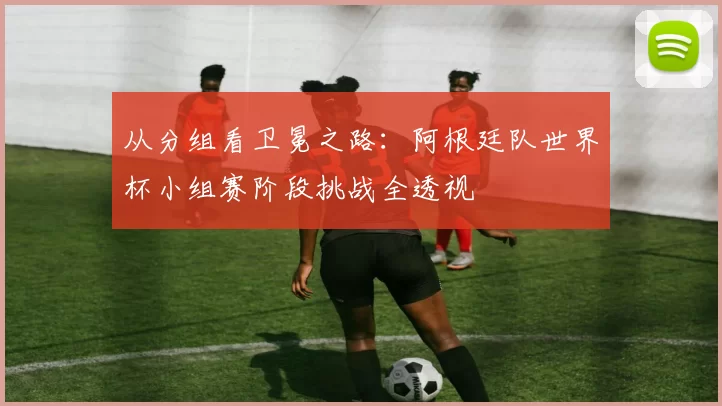 从分组看卫冕之路:阿根廷队世界杯小组赛阶段挑战全透视