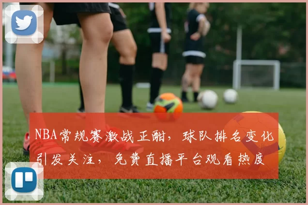 NBA常规赛激战正酣,球队排名变化引发关注,免费直播平台观看热度持续攀升