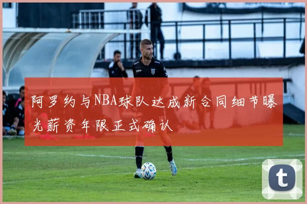 阿罗约与NBA球队达成新合同细节曝光薪资年限正式确认