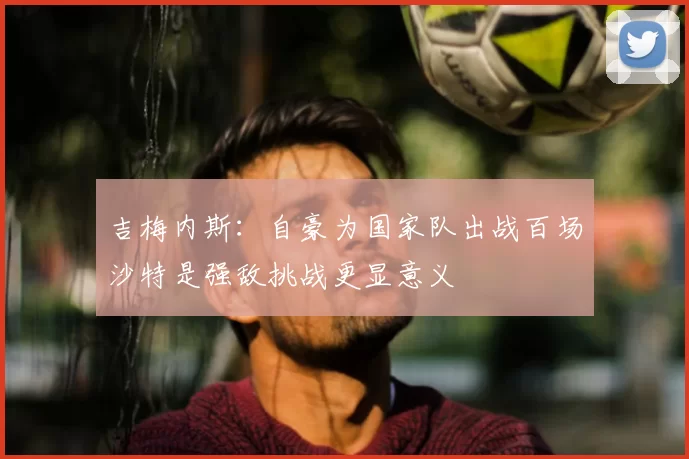 吉梅内斯:自豪为国家队出战百场沙特是强敌挑战更显意义
