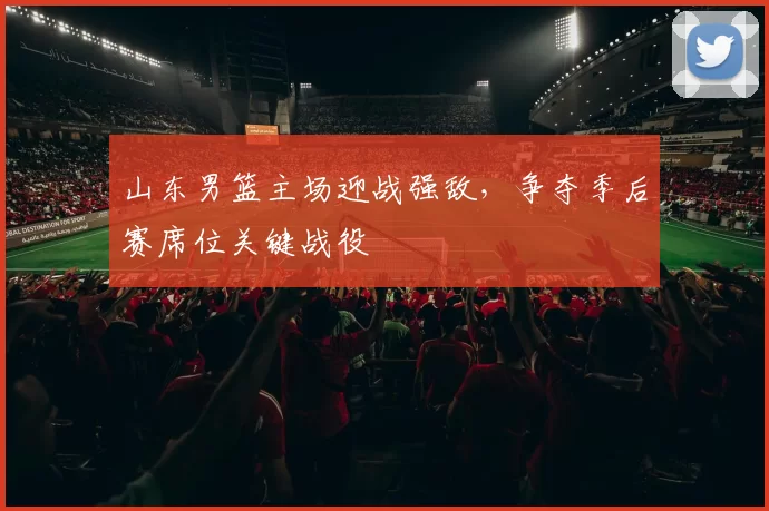 山东男篮主场迎战强敌,争夺季后赛席位关键战役