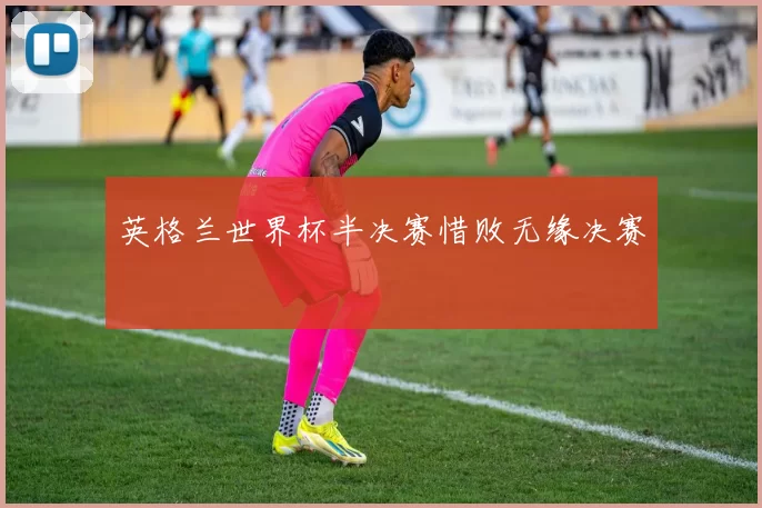 英格兰世界杯半决赛惜败无缘决赛