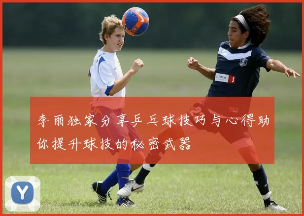 李丽独家分享乒乓球技巧与心得助你提升球技的秘密武器