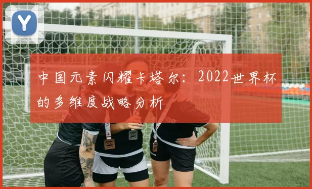 中国元素闪耀卡塔尔：2022世界杯的多维度战略分析