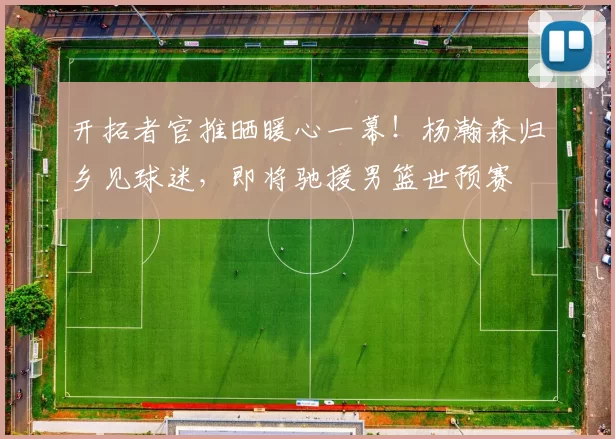 开拓者官推晒暖心一幕!杨瀚森归乡见球迷,即将驰援男篮世预赛