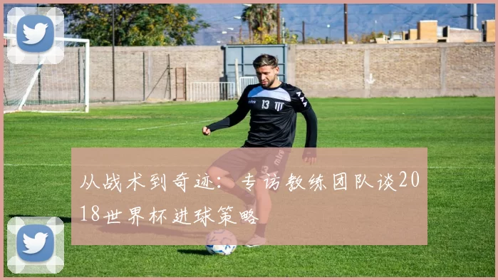 从战术到奇迹：专访教练团队谈2018世界杯进球策略