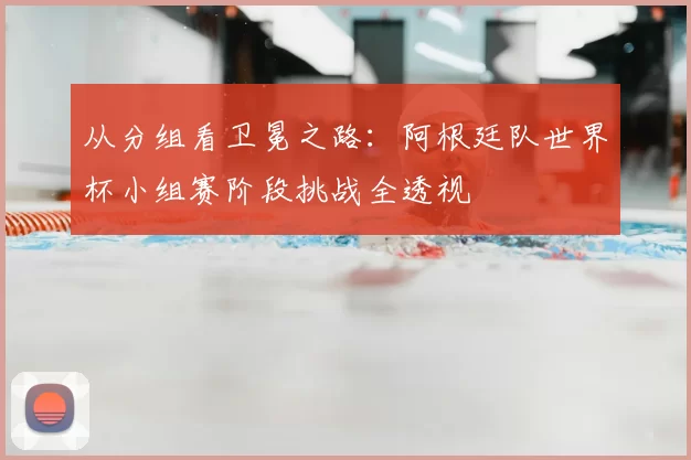 从分组看卫冕之路:阿根廷队世界杯小组赛阶段挑战全透视