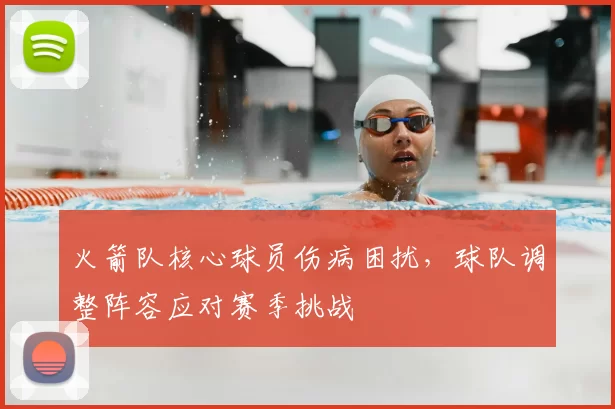 火箭队核心球员伤病困扰，球队调整阵容应对赛季挑战