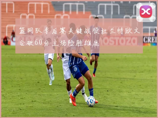 篮网队季后赛关键战役杜兰特欧文合砍60分主场险胜雄鹿
