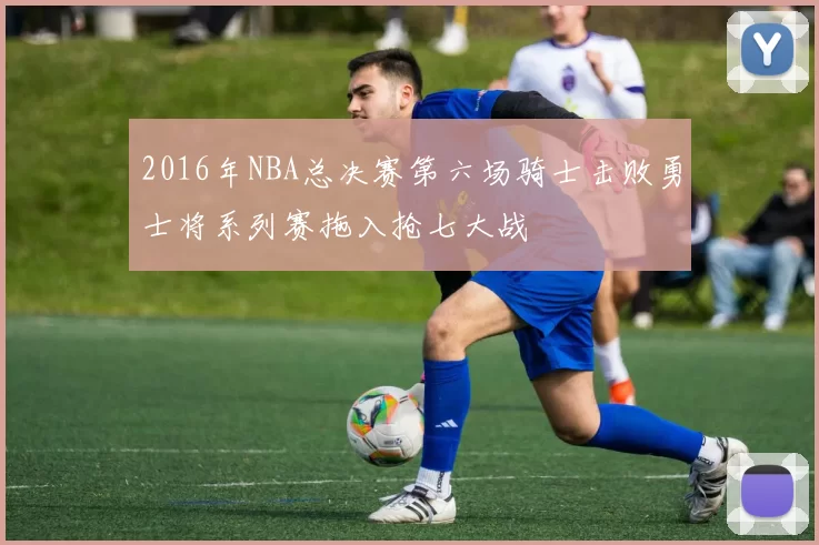 2016年NBA总决赛第六场骑士击败勇士将系列赛拖入抢七大战
